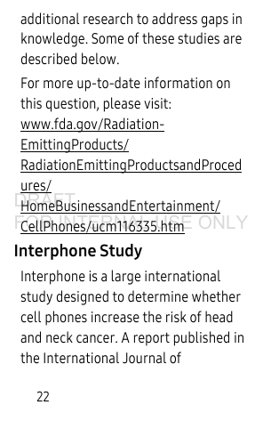 22additional research to address gaps in knowledge. Some of these studies are described below.For more up-to-date information on this question, please visit: www.fda.gov/Radiation-EmittingProducts/RadiationEmittingProductsandProcedures/HomeBusinessandEntertainment/CellPhones/ucm116335.htm Interphone StudyInterphone is a large international study designed to determine whether cell phones increase the risk of head and neck cancer. A report published in the International Journal of DRAFT FOR INTERNAL USE ONLY