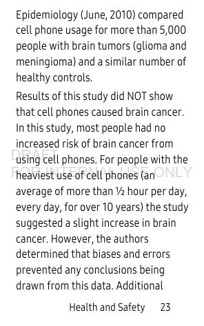 Health and Safety       23Epidemiology (June, 2010) compared cell phone usage for more than 5,000 people with brain tumors (glioma and meningioma) and a similar number of healthy controls. Results of this study did NOT show that cell phones caused brain cancer. In this study, most people had no increased risk of brain cancer from using cell phones. For people with the heaviest use of cell phones (an average of more than ½ hour per day, every day, for over 10 years) the study suggested a slight increase in brain cancer. However, the authors determined that biases and errors prevented any conclusions being drawn from this data. Additional DRAFT FOR INTERNAL USE ONLY