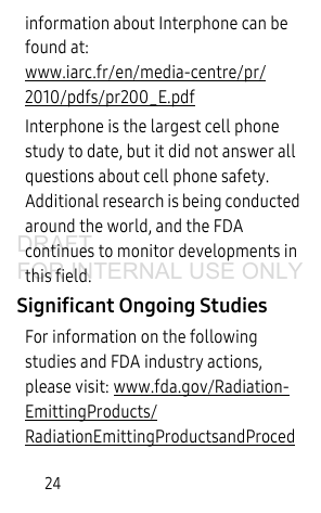 24information about Interphone can be found at: www.iarc.fr/en/media-centre/pr/2010/pdfs/pr200_E.pdfInterphone is the largest cell phone study to date, but it did not answer all questions about cell phone safety. Additional research is being conducted around the world, and the FDA continues to monitor developments in this field.Significant Ongoing StudiesFor information on the following studies and FDA industry actions, please visit: www.fda.gov/Radiation-EmittingProducts/RadiationEmittingProductsandProcedDRAFT FOR INTERNAL USE ONLY