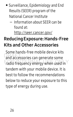26• Surveillance, Epidemiology and End Results (SEER) program of the National Cancer Institute–Information about SEER can be found at: http://seer.cancer.gov/Reducing Exposure: Hands-Free Kits and Other AccessoriesSome hands-free mobile device kits and accessories can generate some radio frequency energy when used in tandem with your mobile device. It is best to follow the recommendations below to reduce your exposure to this type of energy during use.DRAFT FOR INTERNAL USE ONLY