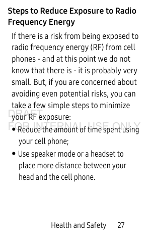 Health and Safety       27Steps to Reduce Exposure to Radio Frequency EnergyIf there is a risk from being exposed to radio frequency energy (RF) from cell phones - and at this point we do not know that there is - it is probably very small. But, if you are concerned about avoiding even potential risks, you can take a few simple steps to minimize your RF exposure:• Reduce the amount of time spent using your cell phone;• Use speaker mode or a headset to place more distance between your head and the cell phone.DRAFT FOR INTERNAL USE ONLY