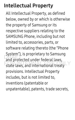 Intellectual PropertyAll Intellectual Property, as defined below, owned by or which is otherwise the property of Samsung or its respective suppliers relating to the SAMSUNG Phone, including but not limited to, accessories, parts, or software relating thereto (the “Phone System”), is proprietary to Samsung and protected under federal laws, state laws, and international treaty provisions. Intellectual Property includes, but is not limited to, inventions (patentable or unpatentable), patents, trade secrets, DRAFT FOR INTERNAL USE ONLY
