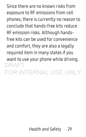 Health and Safety       29Since there are no known risks from exposure to RF emissions from cell phones, there is currently no reason to conclude that hands-free kits reduce RF emission risks. Although hands-free kits can be used for convenience and comfort, they are also a legally required item in many states if you want to use your phone while driving.DRAFT FOR INTERNAL USE ONLY