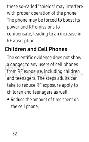 32these so-called “shields” may interfere with proper operation of the phone. The phone may be forced to boost its power and RF emissions to compensate, leading to an increase in RF absorption.Children and Cell PhonesThe scientific evidence does not show a danger to any users of cell phones from RF exposure, including children and teenagers. The steps adults can take to reduce RF exposure apply to children and teenagers as well. • Reduce the amount of time spent on the cell phone;DRAFT FOR INTERNAL USE ONLY