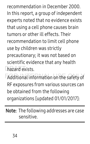 34recommendation in December 2000. In this report, a group of independent experts noted that no evidence exists that using a cell phone causes brain tumors or other ill effects. Their recommendation to limit cell phone use by children was strictly precautionary; it was not based on scientific evidence that any health hazard exists.Additional information on the safety of RF exposures from various sources can be obtained from the following organizations [updated 01/01/2017]:Note:  The following addresses are case sensitive.DRAFT FOR INTERNAL USE ONLY