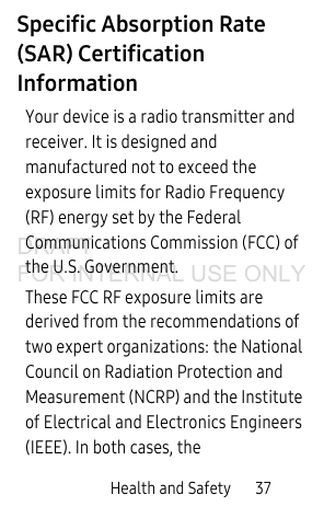 Health and Safety       37Specific Absorption Rate (SAR) Certification InformationYour device is a radio transmitter and receiver. It is designed and manufactured not to exceed the exposure limits for Radio Frequency (RF) energy set by the Federal Communications Commission (FCC) of the U.S. Government.These FCC RF exposure limits are derived from the recommendations of two expert organizations: the National Council on Radiation Protection and Measurement (NCRP) and the Institute of Electrical and Electronics Engineers (IEEE). In both cases, the DRAFT FOR INTERNAL USE ONLY