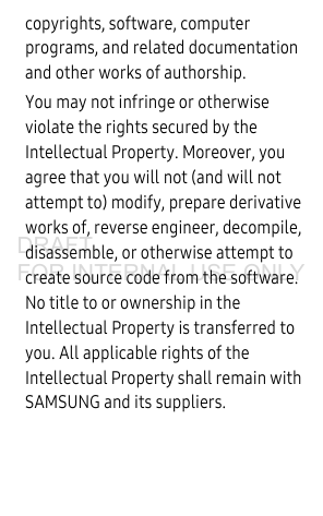 copyrights, software, computer programs, and related documentation and other works of authorship. You may not infringe or otherwise violate the rights secured by the Intellectual Property. Moreover, you agree that you will not (and will not attempt to) modify, prepare derivative works of, reverse engineer, decompile, disassemble, or otherwise attempt to create source code from the software. No title to or ownership in the Intellectual Property is transferred to you. All applicable rights of the Intellectual Property shall remain with SAMSUNG and its suppliers.DRAFT FOR INTERNAL USE ONLY