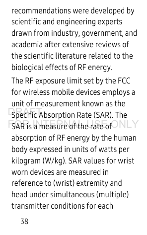 38recommendations were developed by scientific and engineering experts drawn from industry, government, and academia after extensive reviews of the scientific literature related to the biological effects of RF energy.The RF exposure limit set by the FCC for wireless mobile devices employs a unit of measurement known as the Specific Absorption Rate (SAR). The SAR is a measure of the rate of absorption of RF energy by the human body expressed in units of watts per kilogram (W/kg). SAR values for wrist worn devices are measured in reference to (wrist) extremity and head under simultaneous (multiple) transmitter conditions for each DRAFT FOR INTERNAL USE ONLY