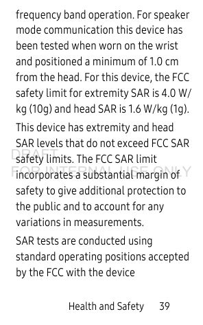 Health and Safety       39frequency band operation. For speaker mode communication this device has been tested when worn on the wrist and positioned a minimum of 1.0 cm from the head. For this device, the FCC safety limit for extremity SAR is 4.0 W/kg (10g) and head SAR is 1.6 W/kg (1g). This device has extremity and head SAR levels that do not exceed FCC SAR safety limits. The FCC SAR limit incorporates a substantial margin of safety to give additional protection to the public and to account for any variations in measurements.SAR tests are conducted using standard operating positions accepted by the FCC with the device DRAFT FOR INTERNAL USE ONLY