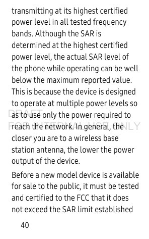 40transmitting at its highest certified power level in all tested frequency bands. Although the SAR is determined at the highest certified power level, the actual SAR level of the phone while operating can be well below the maximum reported value. This is because the device is designed to operate at multiple power levels so as to use only the power required to reach the network. In general, the closer you are to a wireless base station antenna, the lower the power output of the device.Before a new model device is available for sale to the public, it must be tested and certified to the FCC that it does not exceed the SAR limit established DRAFT FOR INTERNAL USE ONLY