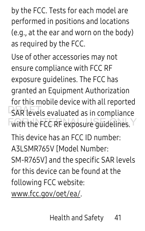 Health and Safety       41by the FCC. Tests for each model are performed in positions and locations (e.g., at the ear and worn on the body) as required by the FCC. Use of other accessories may not ensure compliance with FCC RF exposure guidelines. The FCC has granted an Equipment Authorization for this mobile device with all reported SAR levels evaluated as in compliance with the FCC RF exposure guidelines. This device has an FCC ID number: A3LSMR765V [Model Number: SM-R765V] and the specific SAR levels for this device can be found at the following FCC website: www.fcc.gov/oet/ea/.DRAFT FOR INTERNAL USE ONLY