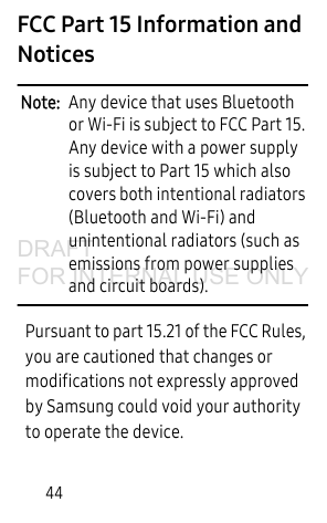 44FCC Part 15 Information and NoticesNote:  Any device that uses Bluetooth or Wi-Fi is subject to FCC Part 15. Any device with a power supply is subject to Part 15 which also covers both intentional radiators (Bluetooth and Wi-Fi) and unintentional radiators (such as emissions from power supplies and circuit boards). Pursuant to part 15.21 of the FCC Rules, you are cautioned that changes or modifications not expressly approved by Samsung could void your authority to operate the device.DRAFT FOR INTERNAL USE ONLY