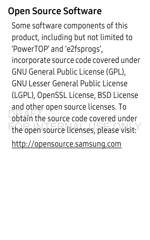 Open Source SoftwareSome software components of this product, including but not limited to ‘PowerTOP’ and ‘e2fsprogs’, incorporate source code covered under GNU General Public License (GPL), GNU Lesser General Public License (LGPL), OpenSSL License, BSD License and other open source licenses. To obtain the source code covered under the open source licenses, please visit:http://opensource.samsung.comDRAFT FOR INTERNAL USE ONLY