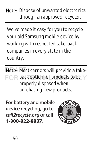 50Note:  Dispose of unwanted electronics through an approved recycler.We&apos;ve made it easy for you to recycle your old Samsung mobile device by working with respected take-back companies in every state in the country.Note:  Most carriers will provide a take-back option for products to be properly disposed when purchasing new products. For battery and mobiledevice recycling, go to call2recycle.org or call 1-800-822-8837.DRAFT FOR INTERNAL USE ONLY