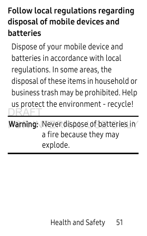 Health and Safety       51Follow local regulations regarding disposal of mobile devices and batteriesDispose of your mobile device and batteries in accordance with local regulations. In some areas, the disposal of these items in household or business trash may be prohibited. Help us protect the environment - recycle!Warning:  Never dispose of batteries in a fire because they may explode.DRAFT FOR INTERNAL USE ONLY