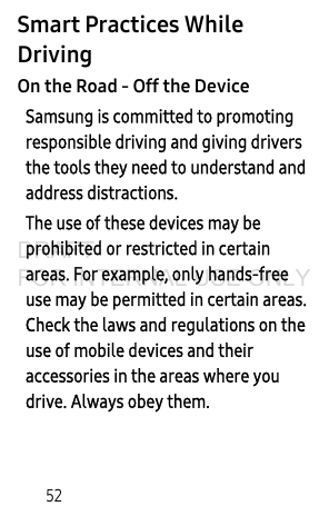 52Smart Practices While DrivingOn the Road - Off the DeviceSamsung is committed to promoting responsible driving and giving drivers the tools they need to understand and address distractions.The use of these devices may be prohibited or restricted in certain areas. For example, only hands-free use may be permitted in certain areas. Check the laws and regulations on the use of mobile devices and their accessories in the areas where you drive. Always obey them.DRAFT FOR INTERNAL USE ONLY