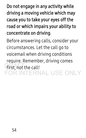 54Do not engage in any activity while driving a moving vehicle which may cause you to take your eyes off the road or which impairs your ability to concentrate on driving. Before answering calls, consider your circumstances. Let the call go to voicemail when driving conditions require. Remember, driving comes first, not the call!DRAFT FOR INTERNAL USE ONLY