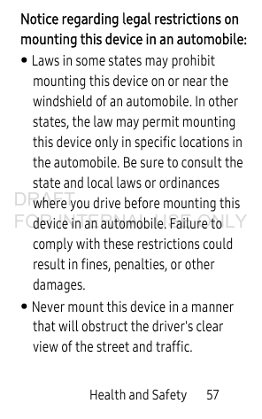 Health and Safety       57Notice regarding legal restrictions on mounting this device in an automobile:• Laws in some states may prohibit mounting this device on or near the windshield of an automobile. In other states, the law may permit mounting this device only in specific locations in the automobile. Be sure to consult the state and local laws or ordinances where you drive before mounting this device in an automobile. Failure to comply with these restrictions could result in fines, penalties, or other damages.• Never mount this device in a manner that will obstruct the driver&apos;s clear view of the street and traffic.DRAFT FOR INTERNAL USE ONLY
