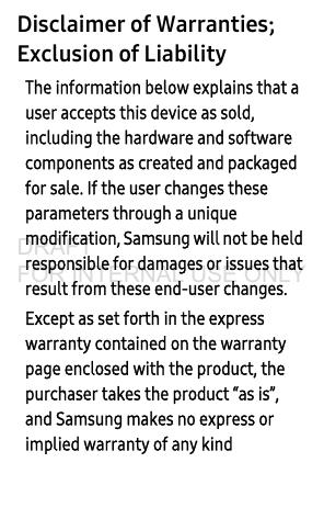Disclaimer of Warranties; Exclusion of LiabilityThe information below explains that a user accepts this device as sold, including the hardware and software components as created and packaged for sale. If the user changes these parameters through a unique modification, Samsung will not be held responsible for damages or issues that result from these end-user changes.Except as set forth in the express warranty contained on the warranty page enclosed with the product, the purchaser takes the product “as is”, and Samsung makes no express or implied warranty of any kind DRAFT FOR INTERNAL USE ONLY