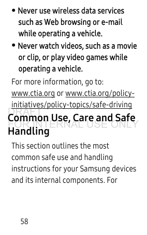 58• Never use wireless data services such as Web browsing or e-mail while operating a vehicle.• Never watch videos, such as a movie or clip, or play video games while operating a vehicle.For more information, go to: www.ctia.org or www.ctia.org/policy-initiatives/policy-topics/safe-driving Common Use, Care and Safe HandlingThis section outlines the most common safe use and handling instructions for your Samsung devices and its internal components. For DRAFT FOR INTERNAL USE ONLY