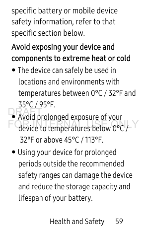 Health and Safety       59specific battery or mobile device safety information, refer to that specific section below.Avoid exposing your device and components to extreme heat or cold• The device can safely be used in locations and environments with temperatures between 0°C / 32°F and 35°C / 95°F.• Avoid prolonged exposure of your device to temperatures below 0°C /32°F or above 45°C / 113°F.• Using your device for prolonged periods outside the recommended safety ranges can damage the device and reduce the storage capacity and lifespan of your battery.DRAFT FOR INTERNAL USE ONLY