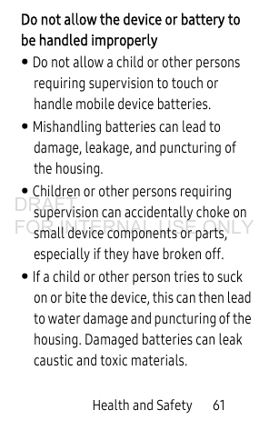 Health and Safety       61Do not allow the device or battery to be handled improperly• Do not allow a child or other persons requiring supervision to touch or handle mobile device batteries. • Mishandling batteries can lead to damage, leakage, and puncturing of the housing.• Children or other persons requiring supervision can accidentally choke on small device components or parts, especially if they have broken off.• If a child or other person tries to suck on or bite the device, this can then lead to water damage and puncturing of the housing. Damaged batteries can leak caustic and toxic materials.DRAFT FOR INTERNAL USE ONLY