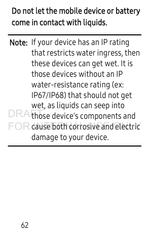 62Do not let the mobile device or battery come in contact with liquids. Note:  If your device has an IP rating that restricts water ingress, then these devices can get wet. It is those devices without an IP water-resistance rating (ex: IP67/IP68) that should not get wet, as liquids can seep into those device&apos;s components and cause both corrosive and electric damage to your device.DRAFT FOR INTERNAL USE ONLY