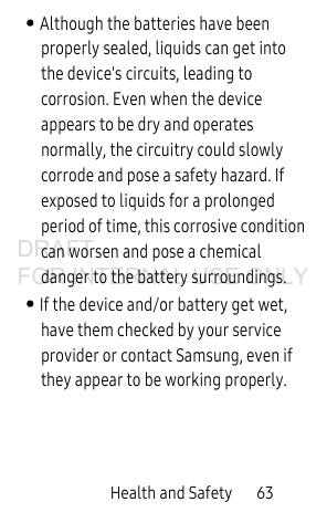 Health and Safety       63• Although the batteries have been properly sealed, liquids can get into the device&apos;s circuits, leading to corrosion. Even when the device appears to be dry and operates normally, the circuitry could slowly corrode and pose a safety hazard. If exposed to liquids for a prolonged period of time, this corrosive condition can worsen and pose a chemical danger to the battery surroundings. • If the device and/or battery get wet, have them checked by your service provider or contact Samsung, even if they appear to be working properly. DRAFT FOR INTERNAL USE ONLY