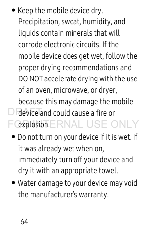 64• Keep the mobile device dry. Precipitation, sweat, humidity, and liquids contain minerals that will corrode electronic circuits. If the mobile device does get wet, follow the proper drying recommendations and DO NOT accelerate drying with the use of an oven, microwave, or dryer, because this may damage the mobile device and could cause a fire or explosion. • Do not turn on your device if it is wet. If it was already wet when on, immediately turn off your device and dry it with an appropriate towel. • Water damage to your device may void the manufacturer’s warranty.DRAFT FOR INTERNAL USE ONLY
