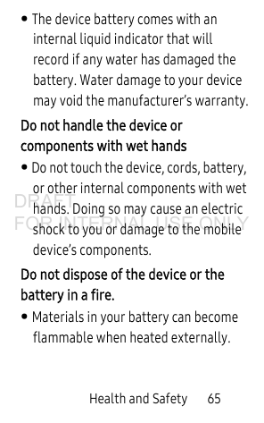 Health and Safety       65• The device battery comes with an internal liquid indicator that will record if any water has damaged the battery. Water damage to your device may void the manufacturer’s warranty.Do not handle the device or components with wet hands • Do not touch the device, cords, battery, or other internal components with wet hands. Doing so may cause an electric shock to you or damage to the mobile device’s components.Do not dispose of the device or the battery in a fire. • Materials in your battery can become flammable when heated externally.DRAFT FOR INTERNAL USE ONLY