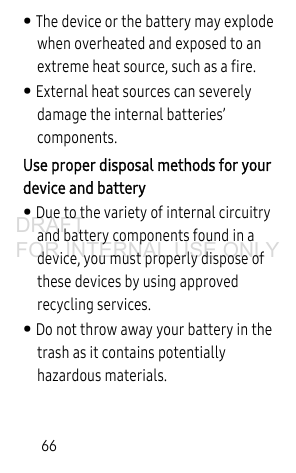 66• The device or the battery may explode when overheated and exposed to an extreme heat source, such as a fire. • External heat sources can severely damage the internal batteries’ components. Use proper disposal methods for your device and battery• Due to the variety of internal circuitry and battery components found in a device, you must properly dispose of these devices by using approved recycling services. • Do not throw away your battery in the trash as it contains potentially hazardous materials.DRAFT FOR INTERNAL USE ONLY
