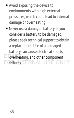68• Avoid exposing the device to environments with high external pressures, which could lead to internal damage or overheating.• Never use a damaged battery. If you consider a battery to be damaged, please seek technical support to obtain a replacement. Use of a damaged battery can cause electrical shorts, overheating, and other component failures.DRAFT FOR INTERNAL USE ONLY
