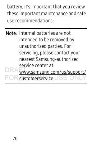 70battery, it’s important that you review these important maintenance and safe use recommendations:Note:  Internal batteries are not intended to be removed by unauthorized parties. For servicing, please contact your nearest Samsung-authorized service center at: www.samsung.com/us/support/customerservice DRAFT FOR INTERNAL USE ONLY