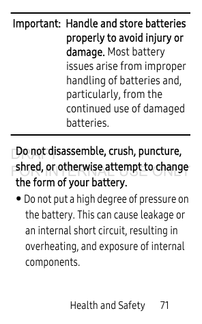 Health and Safety       71Important:  Handle and store batteries properly to avoid injury or damage. Most battery issues arise from improper handling of batteries and, particularly, from the continued use of damaged batteries.Do not disassemble, crush, puncture, shred, or otherwise attempt to change the form of your battery. • Do not put a high degree of pressure on the battery. This can cause leakage or an internal short circuit, resulting in overheating, and exposure of internal components. DRAFT FOR INTERNAL USE ONLY