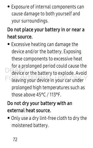 72• Exposure of internal components can cause damage to both yourself and your surroundings.Do not place your battery in or near a heat source. • Excessive heating can damage the device and/or the battery. Exposing these components to excessive heat for a prolonged period could cause the device or the battery to explode. Avoid leaving your device in your car under prolonged high temperatures such as those above 45°C / 113°F. Do not dry your battery with an external heat source. • Only use a dry lint-free cloth to dry the moistened battery. DRAFT FOR INTERNAL USE ONLY