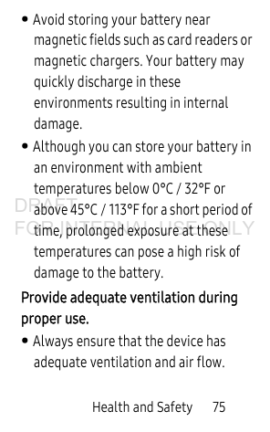 Health and Safety       75• Avoid storing your battery near magnetic fields such as card readers or magnetic chargers. Your battery may quickly discharge in these environments resulting in internal damage.• Although you can store your battery in an environment with ambient temperatures below 0°C / 32°F or above 45°C / 113°F for a short period of time, prolonged exposure at these temperatures can pose a high risk of damage to the battery. Provide adequate ventilation during proper use. • Always ensure that the device has adequate ventilation and air flow.DRAFT FOR INTERNAL USE ONLY