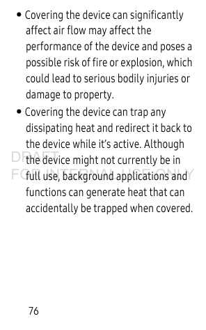 76• Covering the device can significantly affect air flow may affect the performance of the device and poses a possible risk of fire or explosion, which could lead to serious bodily injuries or damage to property. • Covering the device can trap any dissipating heat and redirect it back to the device while it’s active. Although the device might not currently be in full use, background applications and functions can generate heat that can accidentally be trapped when covered.DRAFT FOR INTERNAL USE ONLY
