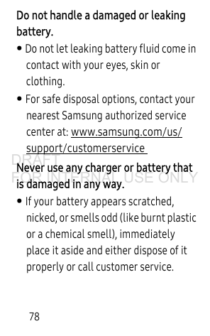 78Do not handle a damaged or leaking battery. • Do not let leaking battery fluid come in contact with your eyes, skin or clothing. • For safe disposal options, contact your nearest Samsung authorized service center at: www.samsung.com/us/support/customerservice  Never use any charger or battery that is damaged in any way.• If your battery appears scratched, nicked, or smells odd (like burnt plastic or a chemical smell), immediately place it aside and either dispose of it properly or call customer service.DRAFT FOR INTERNAL USE ONLY