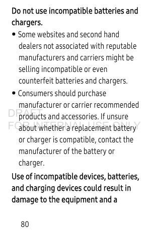 80Do not use incompatible batteries and chargers. • Some websites and second hand dealers not associated with reputable manufacturers and carriers might be selling incompatible or even counterfeit batteries and chargers. • Consumers should purchase manufacturer or carrier recommended products and accessories. If unsure about whether a replacement battery or charger is compatible, contact the manufacturer of the battery or charger.Use of incompatible devices, batteries, and charging devices could result in damage to the equipment and a DRAFT FOR INTERNAL USE ONLY