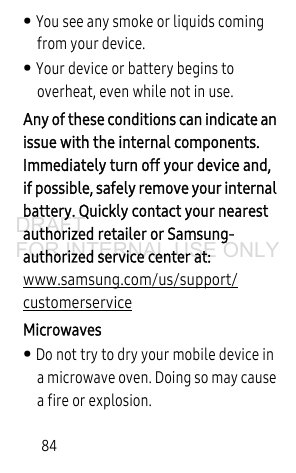 84• You see any smoke or liquids coming from your device.• Your device or battery begins to overheat, even while not in use.Any of these conditions can indicate an issue with the internal components. Immediately turn off your device and, if possible, safely remove your internal battery. Quickly contact your nearest authorized retailer or Samsung-authorized service center at: www.samsung.com/us/support/customerservice Microwaves• Do not try to dry your mobile device in a microwave oven. Doing so may cause a fire or explosion. DRAFT FOR INTERNAL USE ONLY