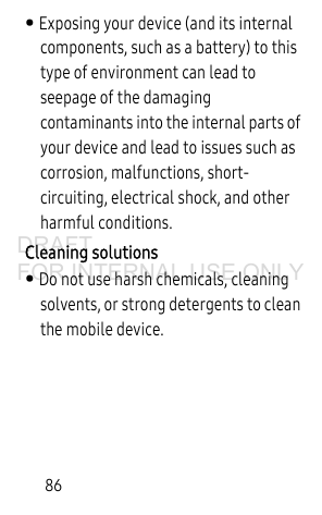 86• Exposing your device (and its internal components, such as a battery) to this type of environment can lead to seepage of the damaging contaminants into the internal parts of your device and lead to issues such as corrosion, malfunctions, short-circuiting, electrical shock, and other harmful conditions.Cleaning solutions• Do not use harsh chemicals, cleaning solvents, or strong detergents to clean the mobile device. DRAFT FOR INTERNAL USE ONLY