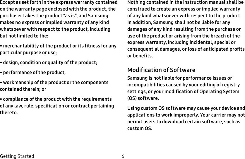 DRAFT–FOR INTERNAL USE ONLY6Getting StartedExcept as set forth in the express warranty contained on the warranty page enclosed with the product, the purchaser takes the product “as is”, and Samsung makes no express or implied warranty of any kind whatsoever with respect to the product, including but not limited to the:• merchantability of the product or its fitness for any particular purpose or use;• design, condition or quality of the product;• performance of the product;• workmanship of the product or the components contained therein; or• compliance of the product with the requirements of any law, rule, specification or contract pertaining thereto.Nothing contained in the instruction manual shall be construed to create an express or implied warranty of any kind whatsoever with respect to the product. In addition, Samsung shall not be liable for any damages of any kind resulting from the purchase or use of the product or arising from the breach of the express warranty, including incidental, special or consequential damages, or loss of anticipated profits or benefits.Modification of SoftwareSamsung is not liable for performance issues or incompatibilities caused by your editing of registry settings, or your modification of Operating System (OS) software.Using custom OS software may cause your device and applications to work improperly. Your carrier may not permit users to download certain software, such as custom OS.