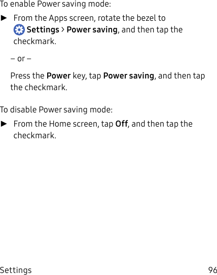 DRAFT–FOR INTERNAL USE ONLYSettings 96To enable Power saving mode: ►From the Apps screen, rotate the bezel to Settings &gt; Powersaving, and then tap the checkmark.– or –Press the Power key, tap Powersaving, and then tap the checkmark.To disable Power saving mode: ►From the Home screen, tap Off, and then tap the checkmark.