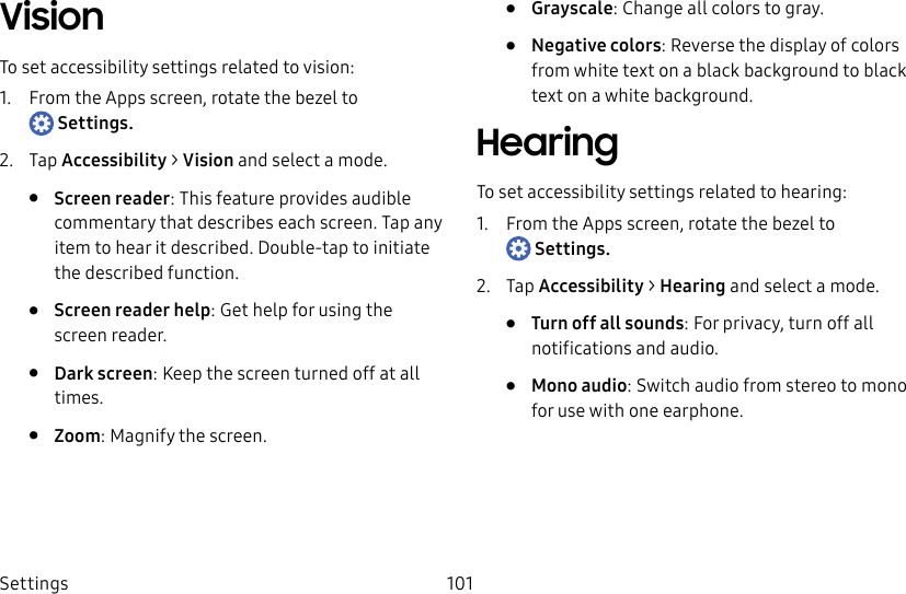 DRAFT–FOR INTERNAL USE ONLYSettings 101VisionTo set accessibility settings related to vision:1.  From the Apps screen, rotate the bezel to Settings.2.  Tap Accessibility &gt; Vision and select a mode.•  Screen reader: This feature provides audible commentary that describes each screen. Tap any item to hear it described. Double-tap to initiate the described function.•  Screen reader help: Get help for using the screen reader.•  Dark screen: Keep the screen turned off at all times.•  Zoom: Magnify the screen.•  Grayscale: Change all colors to gray.•  Negative colors: Reverse the display of colors from white text on a black background to black text on a white background.HearingTo set accessibility settings related to hearing:1.  From the Apps screen, rotate the bezel to Settings.2.  Tap Accessibility &gt; Hearing and select a mode.•  Turn off all sounds: For privacy, turn off all notifications and audio.•  Mono audio: Switch audio from stereo to mono for use with one earphone.