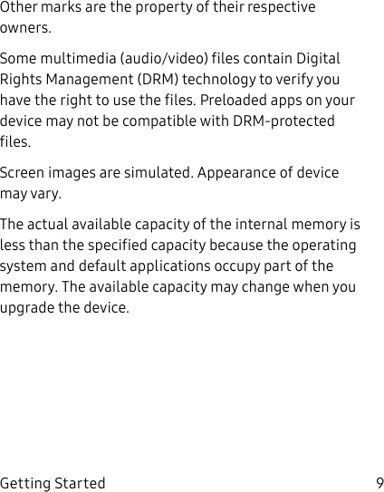 DRAFT–FOR INTERNAL USE ONLY9Getting StartedOther marks are the property of their respective owners.Some multimedia (audio/video) files contain Digital Rights Management (DRM) technology to verify you have the right to use the files. Preloaded apps on your device may not be compatible with DRM-protected files.Screen images are simulated. Appearance of device may vary.The actual available capacity of the internal memory is less than the specified capacity because the operating system and default applications occupy part of the memory. The available capacity may change when you upgrade the device.