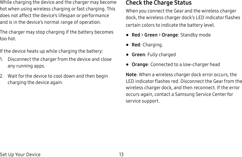 DRAFT–FOR INTERNAL USE ONLYSet Up Your Device 13While charging the device and the charger may become hot when using wireless charging or fast charging. This does not affect the device’s lifespan or performance and is in the device’s normal range of operation.The charger may stop charging if the battery becomes too hot.If the device heats up while charging the battery:1.  Disconnect the charger from the device and close any running apps.2.  Wait for the device to cool down and then begin charging the device again.Check the Charge StatusWhen you connect the Gear and the wireless charger dock, the wireless charger dock’s LED indicator flashes certain colors to indicate the battery level.•  Red &gt; Green &gt; Orange: Standby mode•  Red: Charging. •  Green: Fully charged•  Orange: Connected to a low-charger headNote: When a wireless charger dock error occurs, the LED indicator flashes red. Disconnect the Gear from the wireless charger dock, and then reconnect. If the error occurs again, contact a Samsung Service Center for service support.