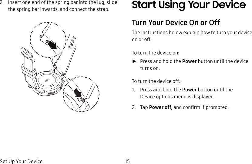 DRAFT–FOR INTERNAL USE ONLYSet Up Your Device 152.  Insert one end of the spring bar into the lug, slide the spring bar inwards, and connect the strap. Start Using Your DeviceTurn Your Device On or OffThe instructions below explain how to turn your device on or off.To turn the device on: ►Press and hold the Power button until the device turnson.To turn the device off:1.  Press and hold the Power button until the Deviceoptions menu is displayed.2.  Tap Power off, and confirm if prompted.