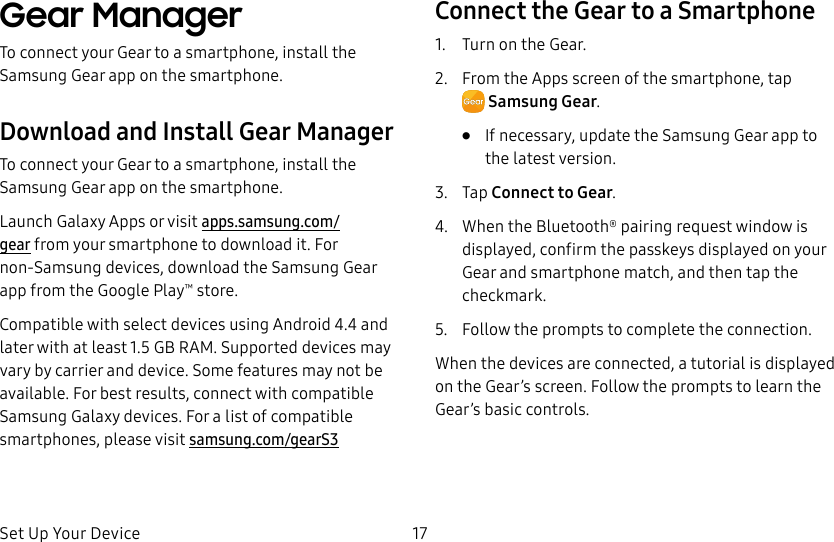 DRAFT–FOR INTERNAL USE ONLYSet Up Your Device 17Gear ManagerTo connect your Gear to a smartphone, install the SamsungGear app on the smartphone.Download and Install Gear ManagerTo connect your Gear to a smartphone, install the Samsung Gear app on the smartphone.Launch Galaxy Apps or visit apps.samsung.com/gear from your smartphone to downloadit. For non-Samsung devices, download the Samsung Gear app from the Google Play™ store.Compatible with select devices using Android 4.4 and later with at least 1.5 GB RAM. Supported devices may vary by carrier and device. Some features may not be available. For best results, connect with compatible Samsung Galaxy devices. For a list of compatible smartphones, please visit samsung.com/gearS3Connect the Gear to a Smartphone1.  Turn on the Gear.2.  From the Apps screen of the smartphone, tap SamsungGear.•  If necessary, update the Samsung Gear app to the latest version.3.  Tap Connect to Gear.4.  When the Bluetooth® pairing request window is displayed, confirm the passkeys displayed on your Gear and smartphone match, and then tap the checkmark.5.  Follow the prompts to complete the connection.When the devices are connected, a tutorial is displayed on the Gear’s screen. Follow the prompts to learn the Gear’s basic controls.