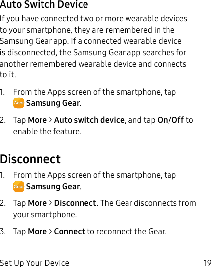DRAFT–FOR INTERNAL USE ONLYSet Up Your Device 19Auto Switch DeviceIf you have connected two or more wearable devices to your smartphone, they are remembered in the Samsung Gear app. If a connected wearable device is disconnected, the Samsung Gear app searches for another remembered wearable device and connects to it.1.  From the Apps screen of the smartphone, tap SamsungGear.2.  Tap More &gt; Auto switch device, and tap On/Off to enable the feature.Disconnect1.  From the Apps screen of the smartphone, tap SamsungGear.2.  Tap More &gt; Disconnect. The Gear disconnects from your smartphone.3.  Tap More &gt; Connect to reconnect the Gear.
