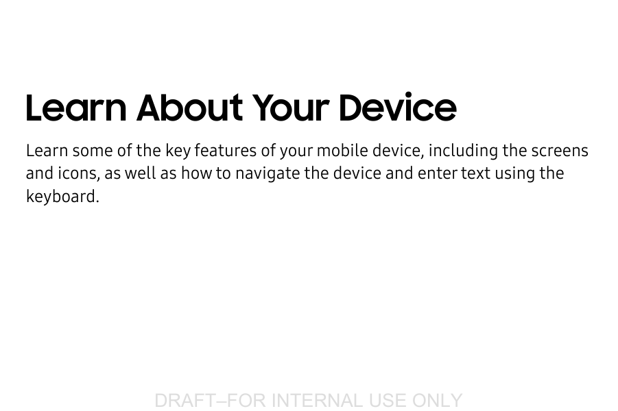 DRAFT–FOR INTERNAL USE ONLYLearn About Your DeviceLearn some of the key features of your mobile device, including the screens and icons, as well as how to navigate the device and enter text using the keyboard.